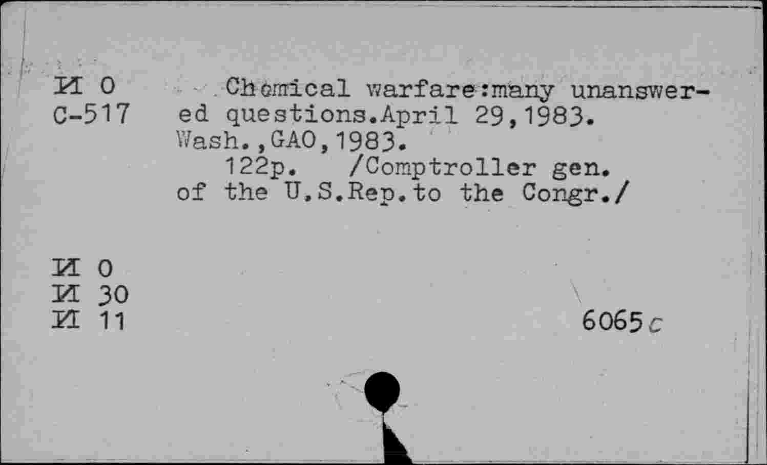 ﻿M 0 C-517
Chemical warfare many unanswered questions.April 29,1983.
Wash.,GAO,1983.
122p. /Comptroller gen. of the U.S.Rep.to the Congr./
M 0
M 30
H 11
6065 c